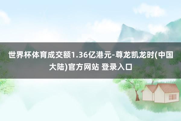 世界杯体育成交额1.36亿港元-尊龙凯龙时(中国大陆)官方网站 登录入口