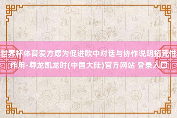 世界杯体育爱方愿为促进欧中对话与协作说明拓荒性作用-尊龙凯龙时(中国大陆)官方网站 登录入口