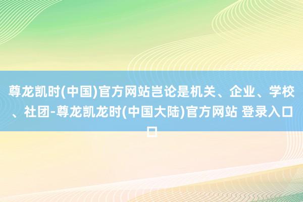 尊龙凯时(中国)官方网站岂论是机关、企业、学校、社团-尊龙凯龙时(中国大陆)官方网站 登录入口