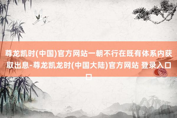 尊龙凯时(中国)官方网站一朝不行在既有体系内获取出息-尊龙凯龙时(中国大陆)官方网站 登录入口