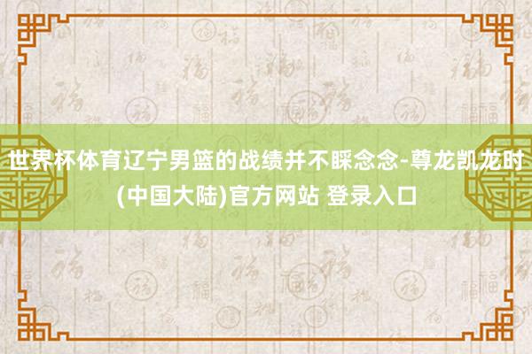 世界杯体育辽宁男篮的战绩并不睬念念-尊龙凯龙时(中国大陆)官方网站 登录入口