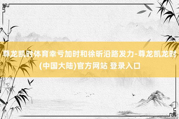 尊龙凯时体育幸亏加时和徐昕沿路发力-尊龙凯龙时(中国大陆)官方网站 登录入口