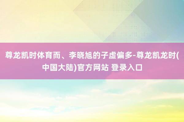 尊龙凯时体育而、李晓旭的子虚偏多-尊龙凯龙时(中国大陆)官方网站 登录入口
