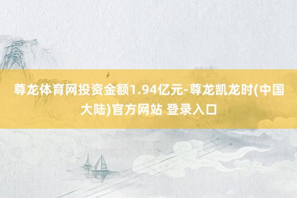 尊龙体育网投资金额1.94亿元-尊龙凯龙时(中国大陆)官方网站 登录入口