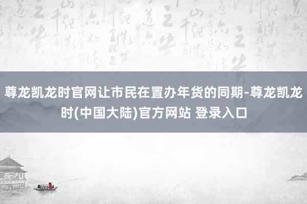 尊龙凯龙时官网让市民在置办年货的同期-尊龙凯龙时(中国大陆)官方网站 登录入口