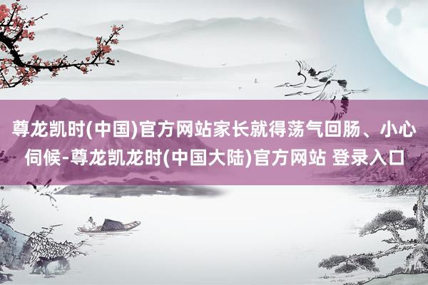 尊龙凯时(中国)官方网站家长就得荡气回肠、小心伺候-尊龙凯龙时(中国大陆)官方网站 登录入口