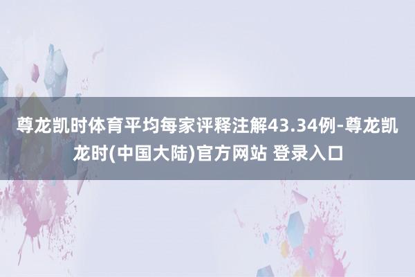 尊龙凯时体育平均每家评释注解43.34例-尊龙凯龙时(中国大陆)官方网站 登录入口