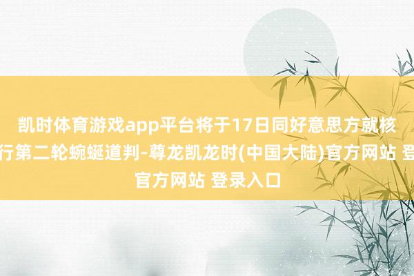 凯时体育游戏app平台将于17日同好意思方就核问题举行第二轮蜿蜒道判-尊龙凯龙时(中国大陆)官方网站 登录入口