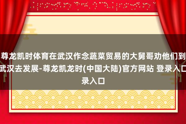 尊龙凯时体育在武汉作念蔬菜贸易的大舅哥劝他们到武汉去发展-尊龙凯龙时(中国大陆)官方网站 登录入口