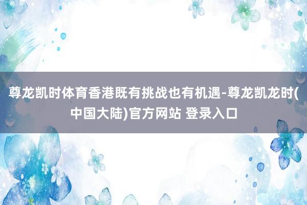 尊龙凯时体育香港既有挑战也有机遇-尊龙凯龙时(中国大陆)官方网站 登录入口