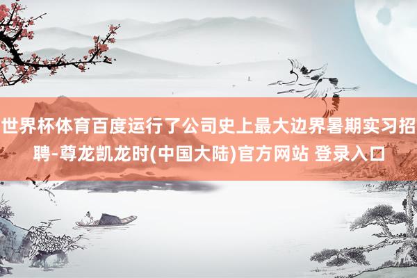 世界杯体育百度运行了公司史上最大边界暑期实习招聘-尊龙凯龙时(中国大陆)官方网站 登录入口